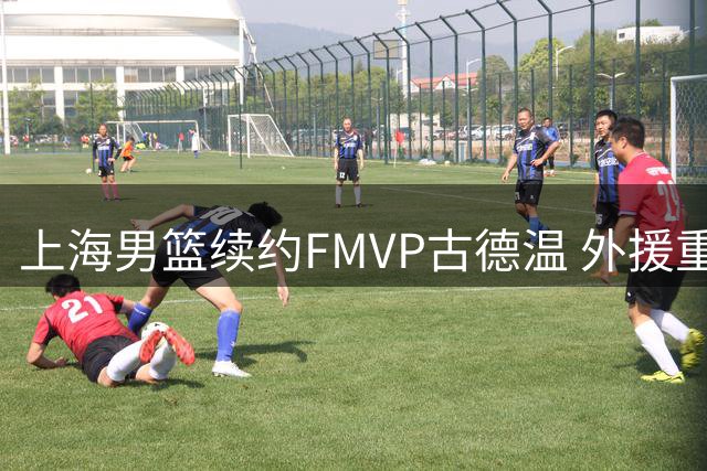 上海男篮续约FMVP古德温 外援重组计划浮出水面