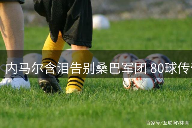 内马尔含泪告别桑巴军团 80球传奇射手结束16年国家队征程