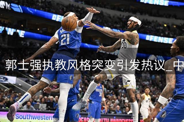 郭士强执教风格突变引发热议 中国男篮新阵容34分大胜喀麦隆